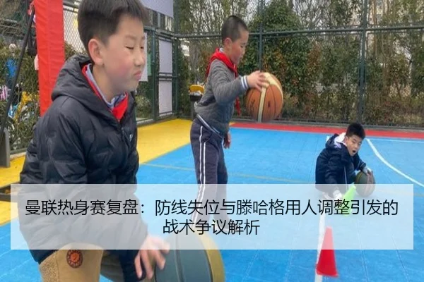 曼联热身赛复盘：防线失位与滕哈格用人调整引发的战术争议解析